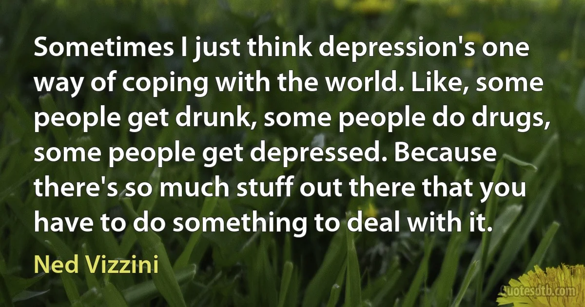 Sometimes I just think depression's one way of coping with the world. Like, some people get drunk, some people do drugs, some people get depressed. Because there's so much stuff out there that you have to do something to deal with it. (Ned Vizzini)