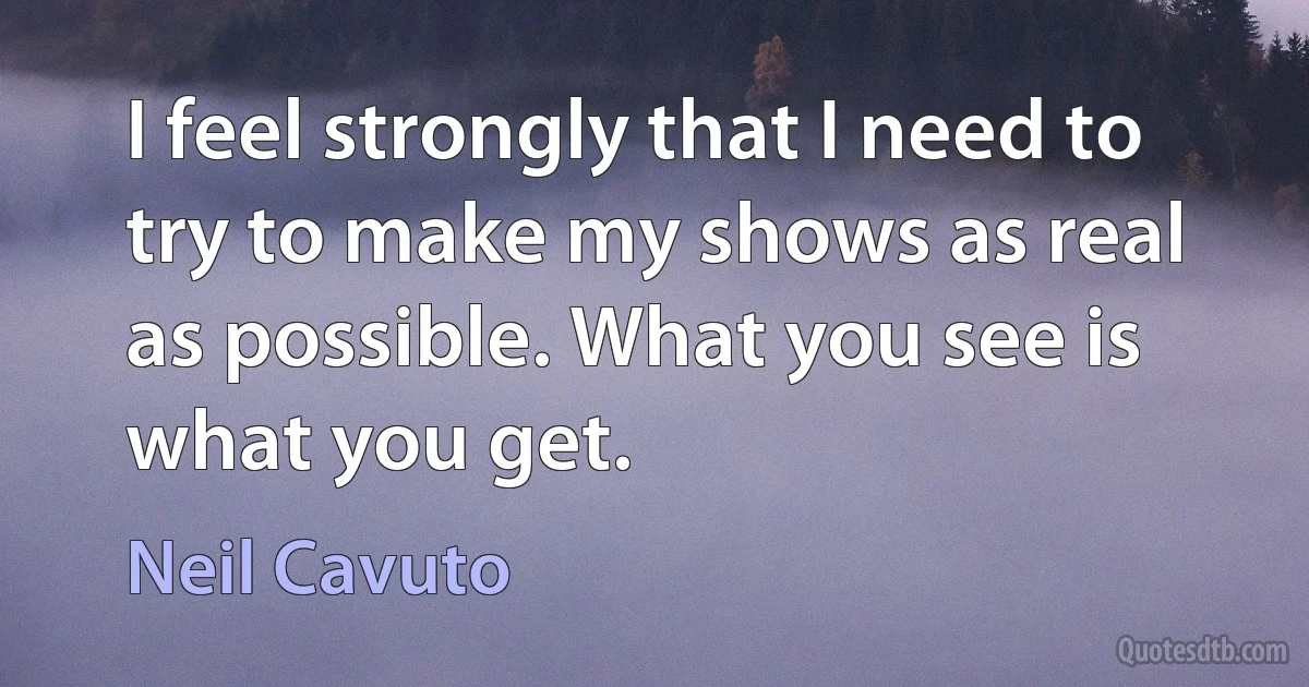 I feel strongly that I need to try to make my shows as real as possible. What you see is what you get. (Neil Cavuto)