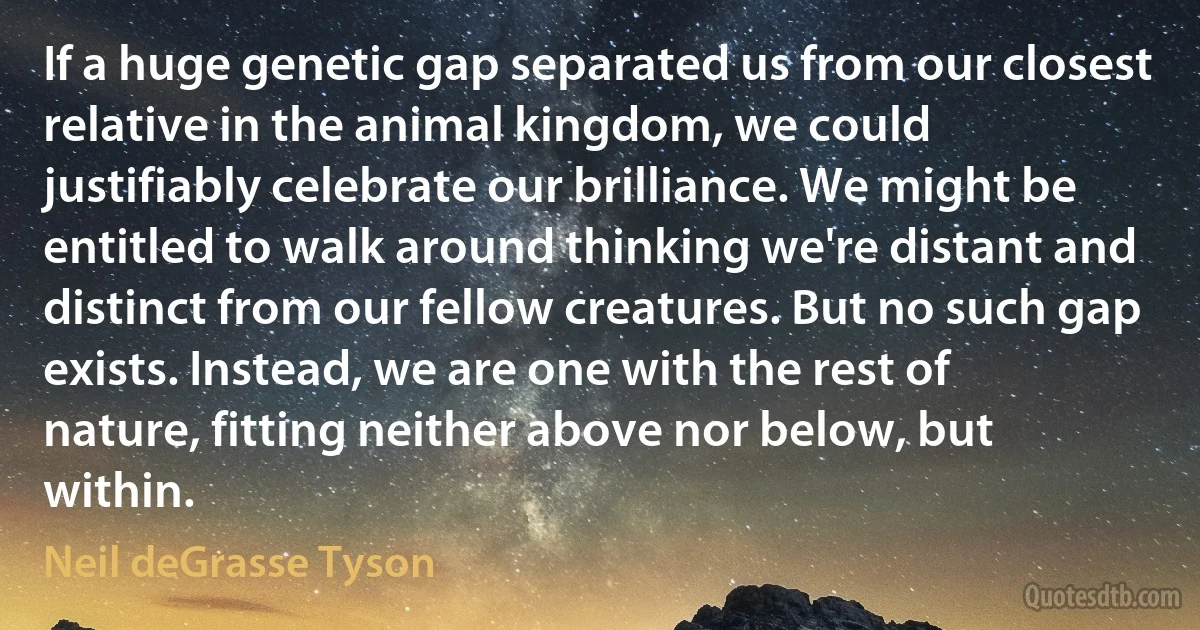 If a huge genetic gap separated us from our closest relative in the animal kingdom, we could justifiably celebrate our brilliance. We might be entitled to walk around thinking we're distant and distinct from our fellow creatures. But no such gap exists. Instead, we are one with the rest of nature, fitting neither above nor below, but within. (Neil deGrasse Tyson)