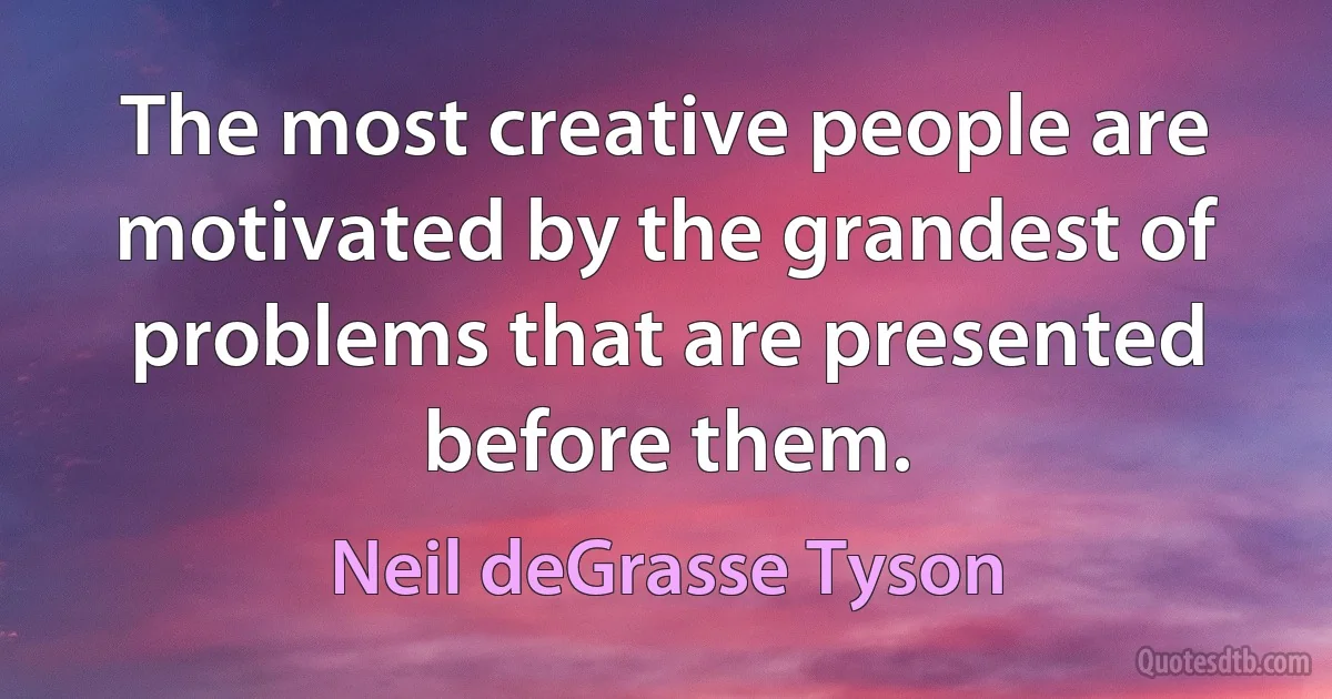 The most creative people are motivated by the grandest of problems that are presented before them. (Neil deGrasse Tyson)