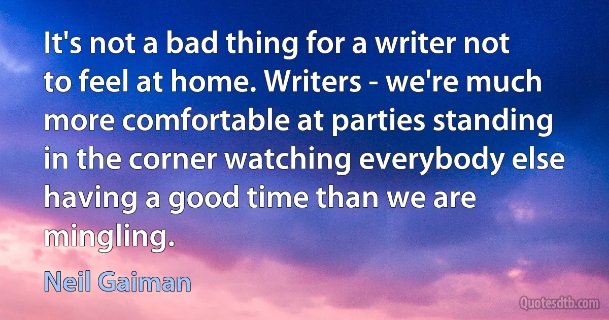 It's not a bad thing for a writer not to feel at home. Writers - we're much more comfortable at parties standing in the corner watching everybody else having a good time than we are mingling. (Neil Gaiman)