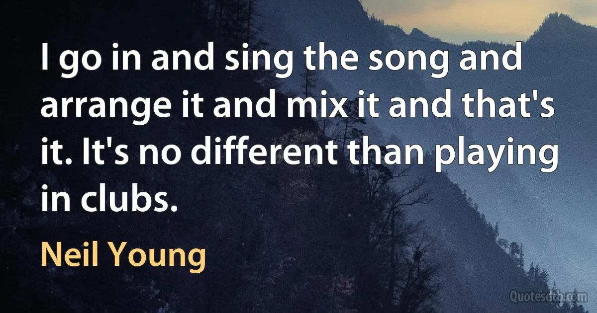 I go in and sing the song and arrange it and mix it and that's it. It's no different than playing in clubs. (Neil Young)