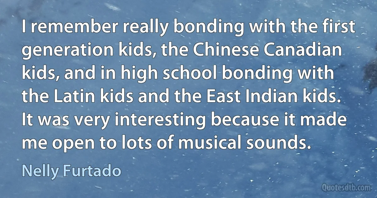 I remember really bonding with the first generation kids, the Chinese Canadian kids, and in high school bonding with the Latin kids and the East Indian kids. It was very interesting because it made me open to lots of musical sounds. (Nelly Furtado)