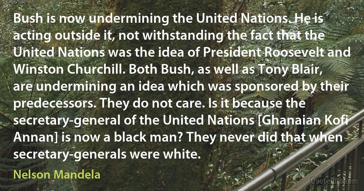 Bush is now undermining the United Nations. He is acting outside it, not withstanding the fact that the United Nations was the idea of President Roosevelt and Winston Churchill. Both Bush, as well as Tony Blair, are undermining an idea which was sponsored by their predecessors. They do not care. Is it because the secretary-general of the United Nations [Ghanaian Kofi Annan] is now a black man? They never did that when secretary-generals were white. (Nelson Mandela)