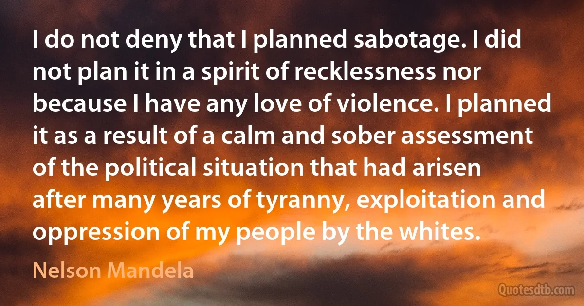 I do not deny that I planned sabotage. I did not plan it in a spirit of recklessness nor because I have any love of violence. I planned it as a result of a calm and sober assessment of the political situation that had arisen after many years of tyranny, exploitation and oppression of my people by the whites. (Nelson Mandela)