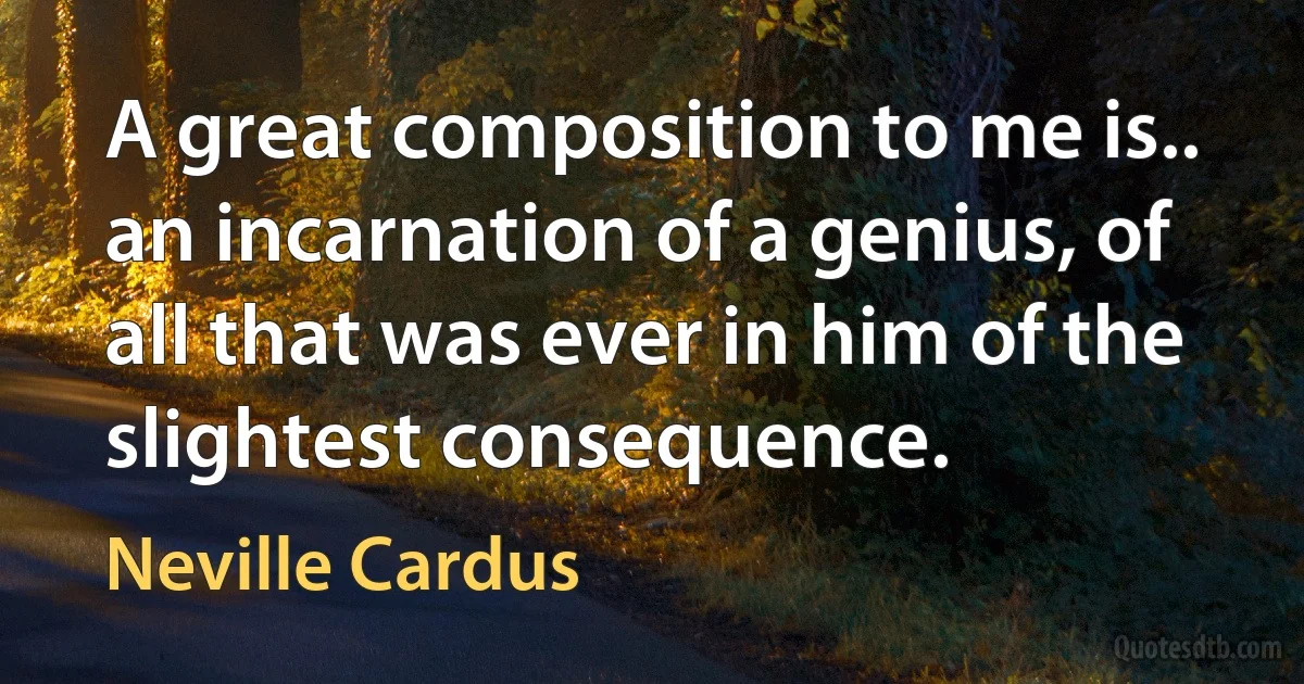 A great composition to me is.. an incarnation of a genius, of all that was ever in him of the slightest consequence. (Neville Cardus)