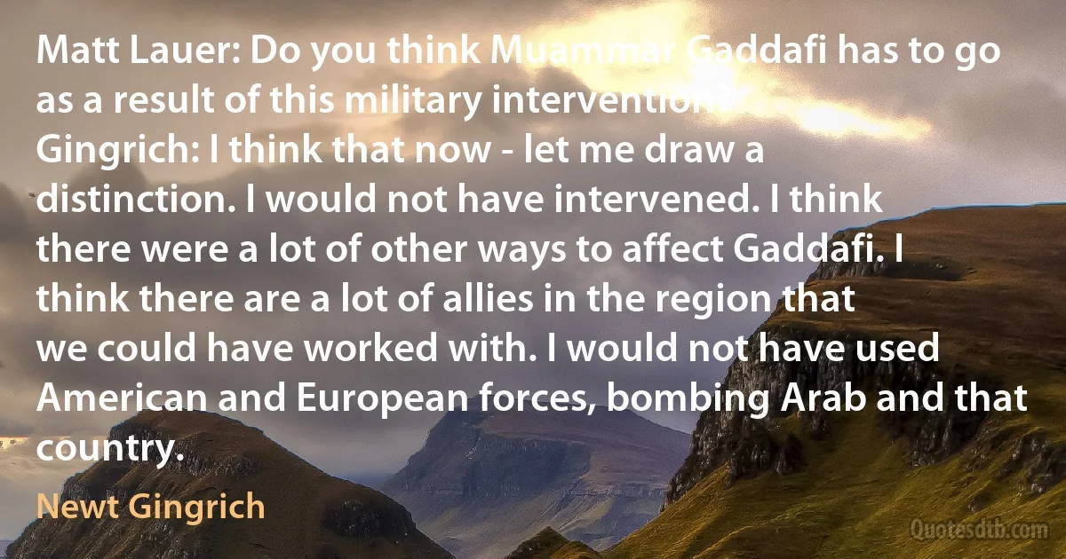 Matt Lauer: Do you think Muammar Gaddafi has to go as a result of this military intervention?
Gingrich: I think that now - let me draw a distinction. I would not have intervened. I think there were a lot of other ways to affect Gaddafi. I think there are a lot of allies in the region that we could have worked with. I would not have used American and European forces, bombing Arab and that country. (Newt Gingrich)