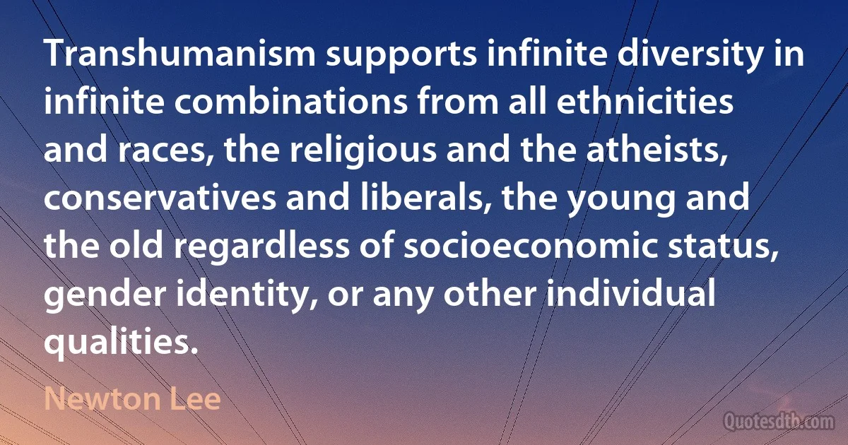 Transhumanism supports infinite diversity in infinite combinations from all ethnicities and races, the religious and the atheists, conservatives and liberals, the young and the old regardless of socioeconomic status, gender identity, or any other individual qualities. (Newton Lee)