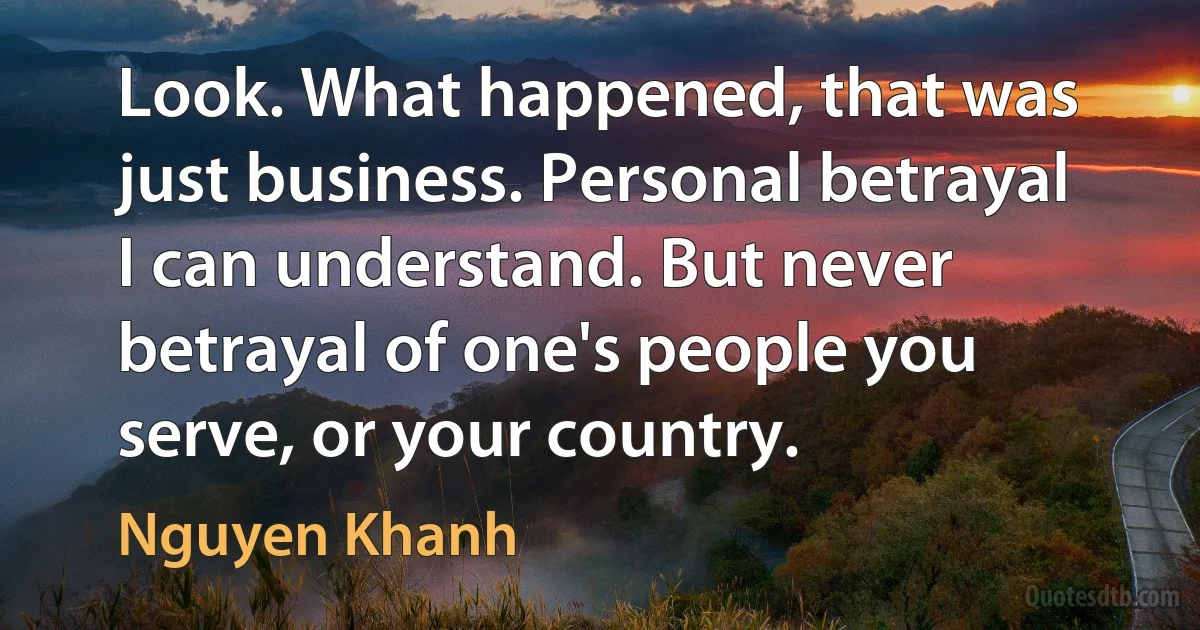 Look. What happened, that was just business. Personal betrayal I can understand. But never betrayal of one's people you serve, or your country. (Nguyen Khanh)