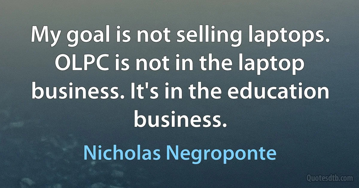 My goal is not selling laptops. OLPC is not in the laptop business. It's in the education business. (Nicholas Negroponte)