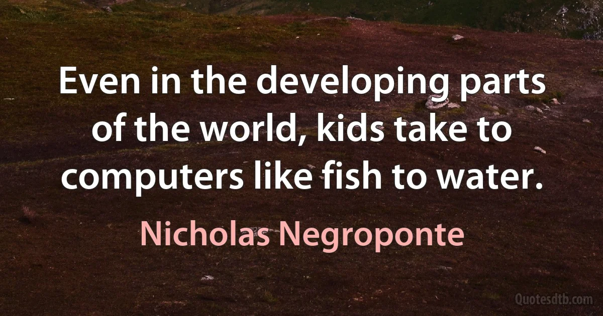 Even in the developing parts of the world, kids take to computers like fish to water. (Nicholas Negroponte)