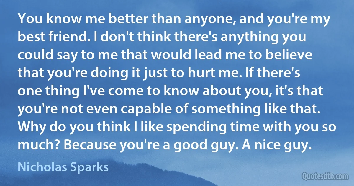 You know me better than anyone, and you're my best friend. I don't think there's anything you could say to me that would lead me to believe that you're doing it just to hurt me. If there's one thing I've come to know about you, it's that you're not even capable of something like that. Why do you think I like spending time with you so much? Because you're a good guy. A nice guy. (Nicholas Sparks)