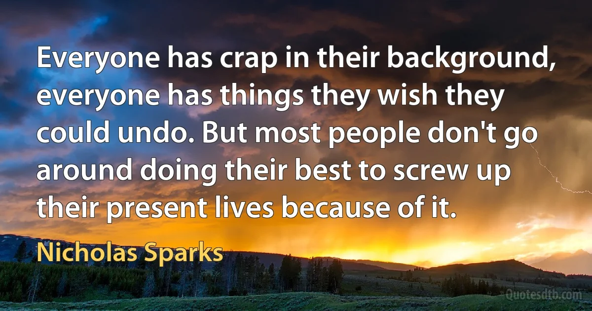 Everyone has crap in their background, everyone has things they wish they could undo. But most people don't go around doing their best to screw up their present lives because of it. (Nicholas Sparks)