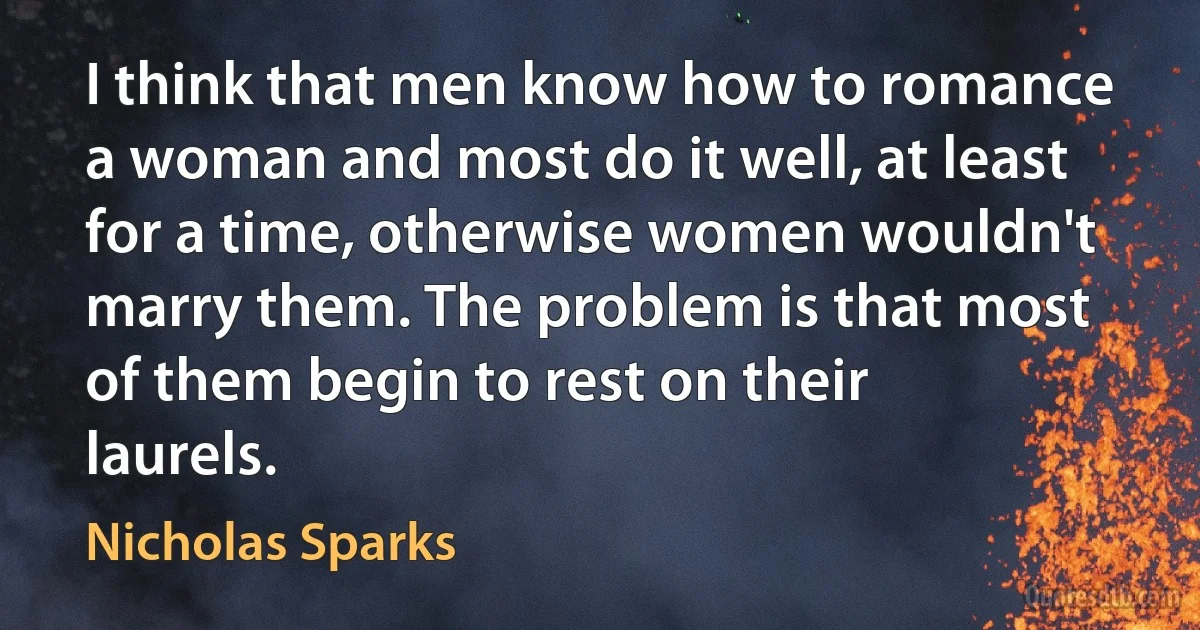 I think that men know how to romance a woman and most do it well, at least for a time, otherwise women wouldn't marry them. The problem is that most of them begin to rest on their laurels. (Nicholas Sparks)