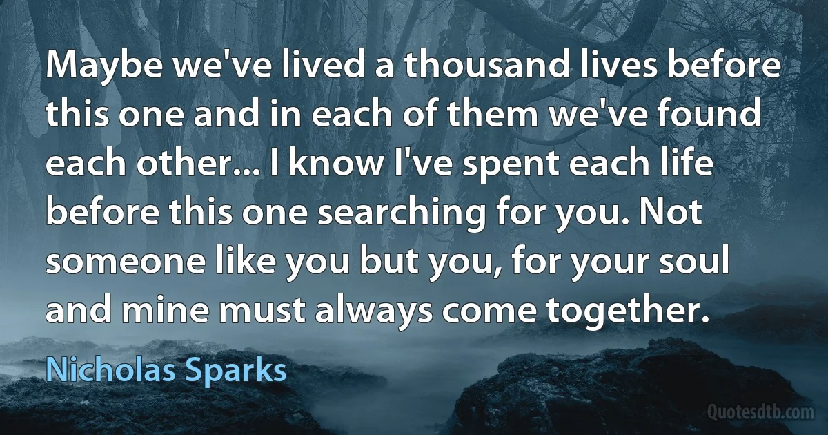 Maybe we've lived a thousand lives before this one and in each of them we've found each other... I know I've spent each life before this one searching for you. Not someone like you but you, for your soul and mine must always come together. (Nicholas Sparks)