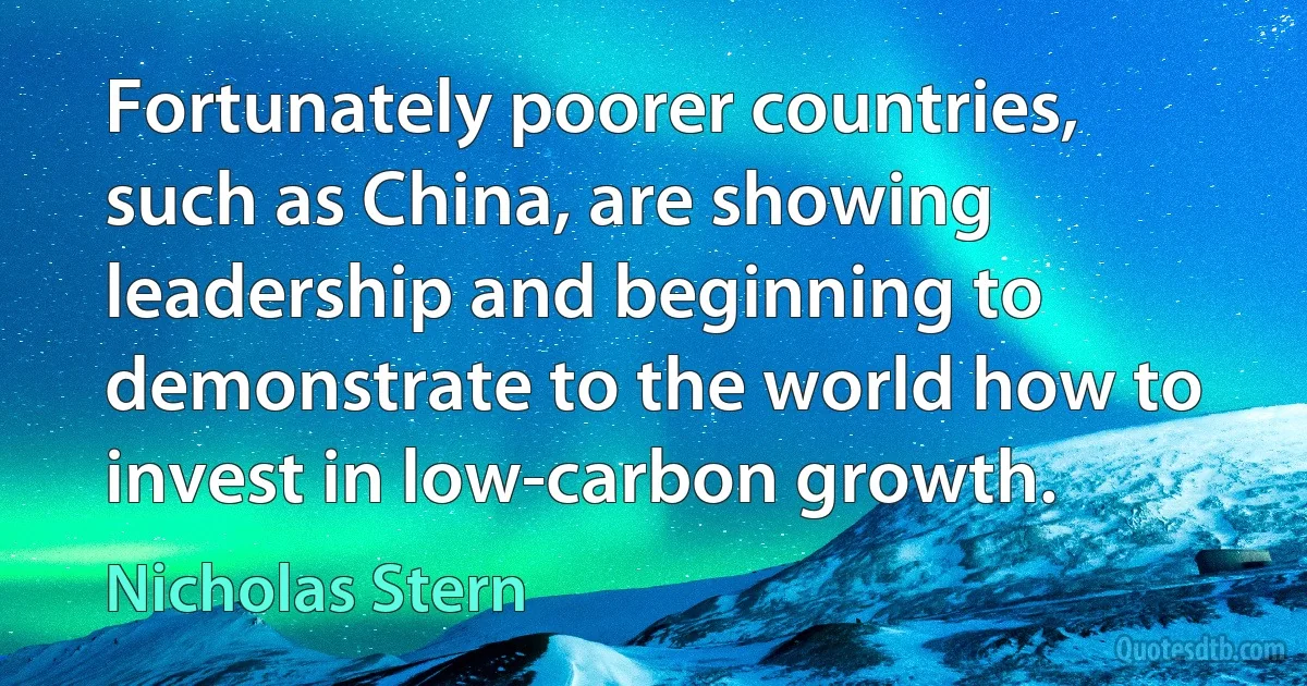 Fortunately poorer countries, such as China, are showing leadership and beginning to demonstrate to the world how to invest in low-carbon growth. (Nicholas Stern)