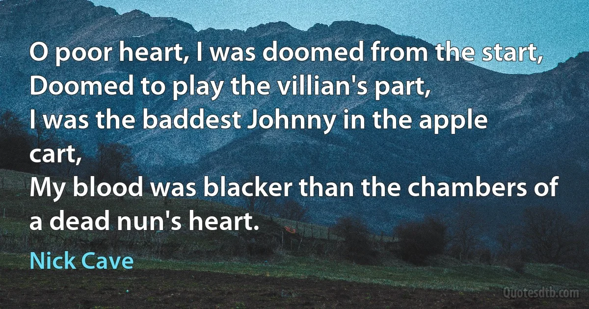 O poor heart, I was doomed from the start,
Doomed to play the villian's part,
I was the baddest Johnny in the apple cart,
My blood was blacker than the chambers of a dead nun's heart. (Nick Cave)