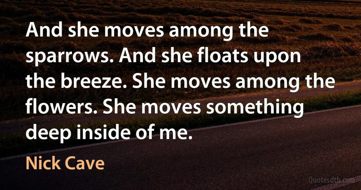 And she moves among the sparrows. And she floats upon the breeze. She moves among the flowers. She moves something deep inside of me. (Nick Cave)