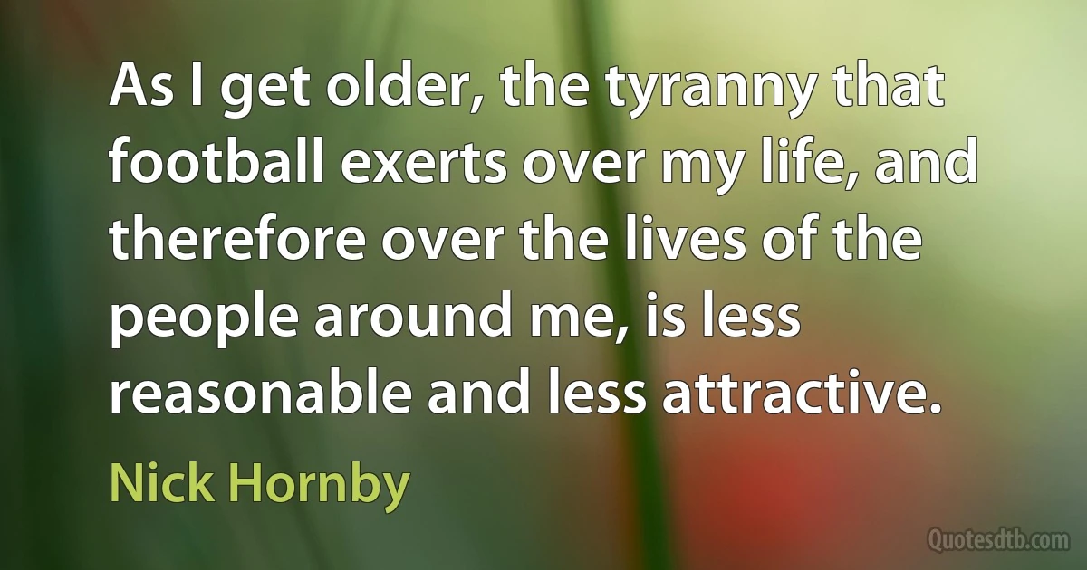 As I get older, the tyranny that football exerts over my life, and therefore over the lives of the people around me, is less reasonable and less attractive. (Nick Hornby)