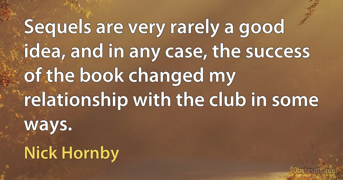 Sequels are very rarely a good idea, and in any case, the success of the book changed my relationship with the club in some ways. (Nick Hornby)