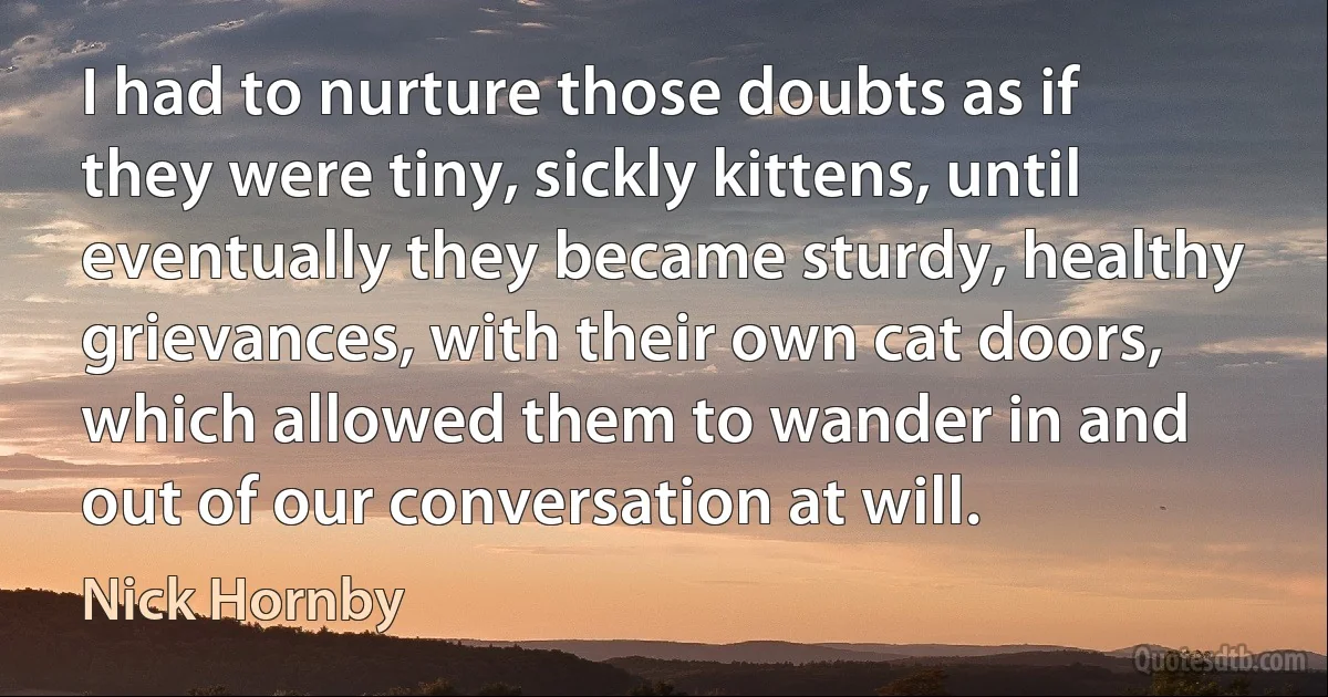 I had to nurture those doubts as if they were tiny, sickly kittens, until eventually they became sturdy, healthy grievances, with their own cat doors, which allowed them to wander in and out of our conversation at will. (Nick Hornby)