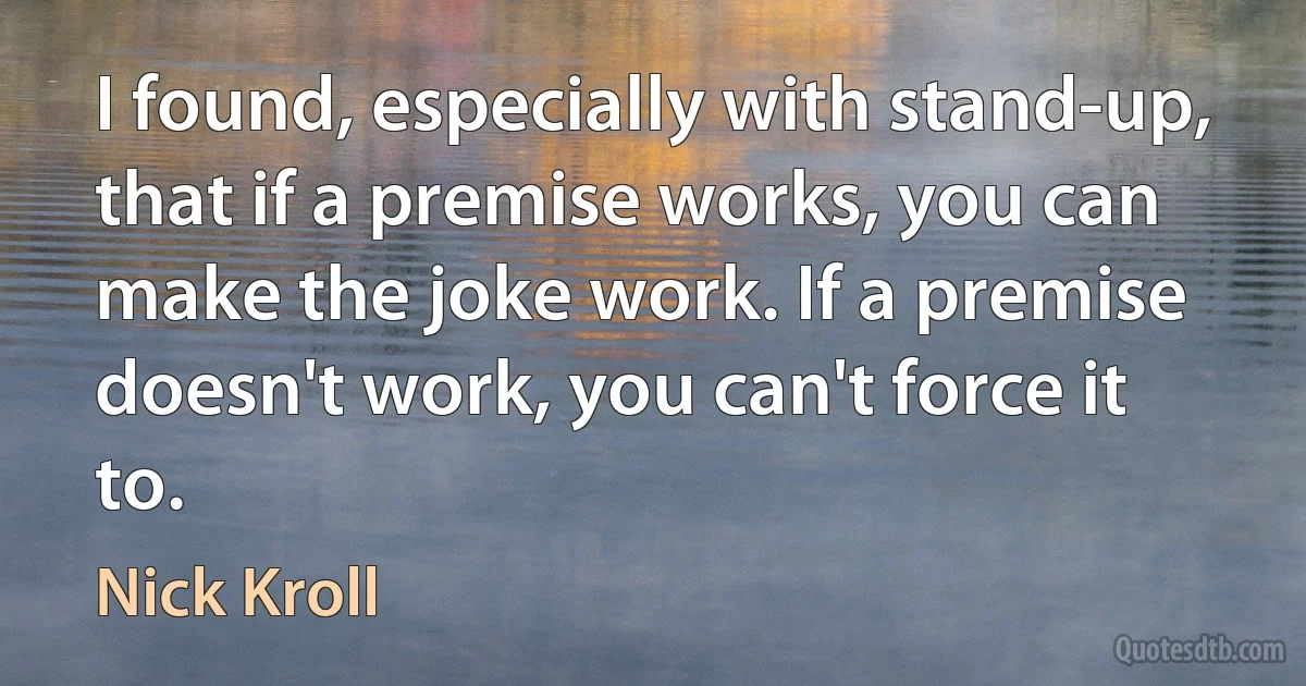 I found, especially with stand-up, that if a premise works, you can make the joke work. If a premise doesn't work, you can't force it to. (Nick Kroll)