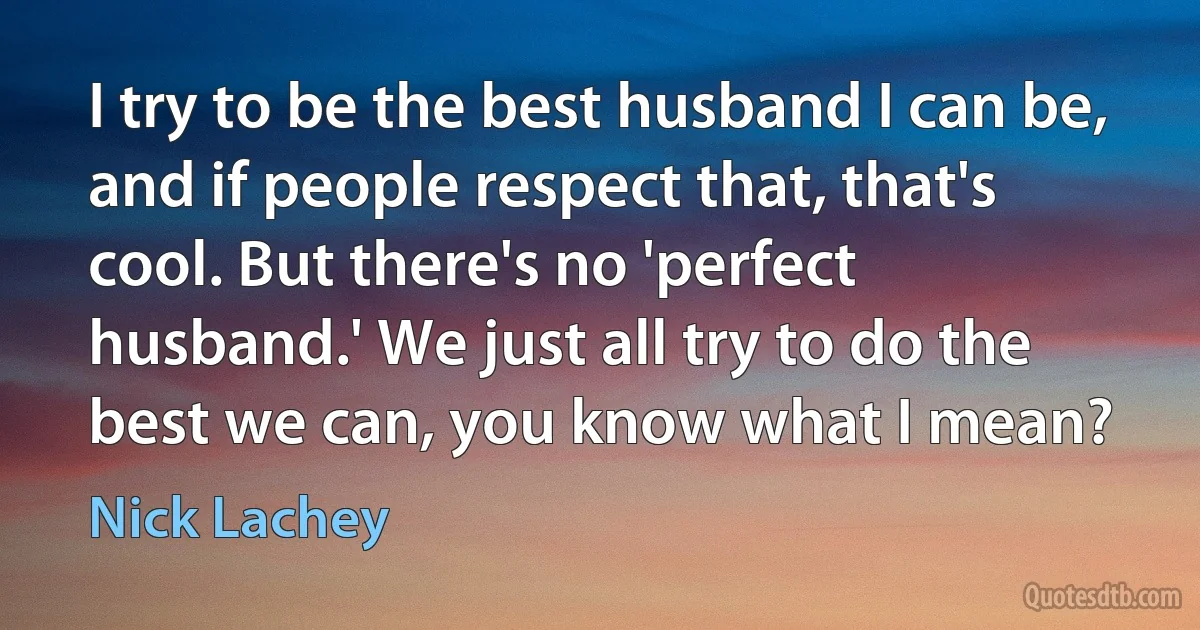 I try to be the best husband I can be, and if people respect that, that's cool. But there's no 'perfect husband.' We just all try to do the best we can, you know what I mean? (Nick Lachey)