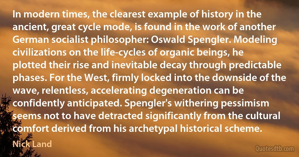 In modern times, the clearest example of history in the ancient, great cycle mode, is found in the work of another German socialist philosopher: Oswald Spengler. Modeling civilizations on the life-cycles of organic beings, he plotted their rise and inevitable decay through predictable phases. For the West, firmly locked into the downside of the wave, relentless, accelerating degeneration can be confidently anticipated. Spengler's withering pessimism seems not to have detracted significantly from the cultural comfort derived from his archetypal historical scheme. (Nick Land)