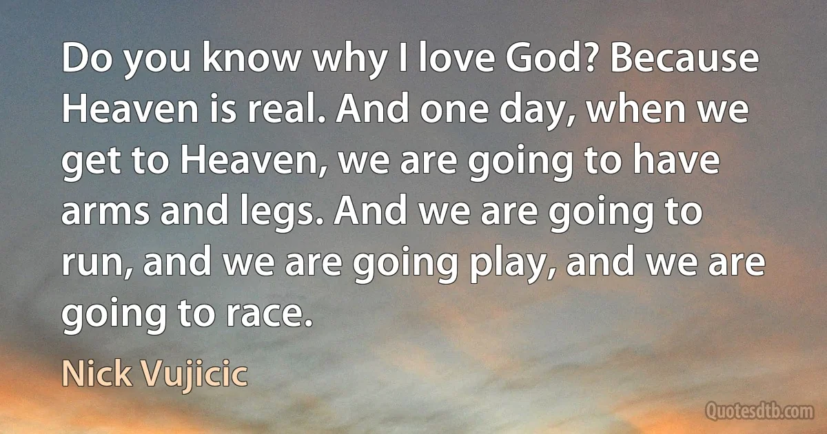 Do you know why I love God? Because Heaven is real. And one day, when we get to Heaven, we are going to have arms and legs. And we are going to run, and we are going play, and we are going to race. (Nick Vujicic)