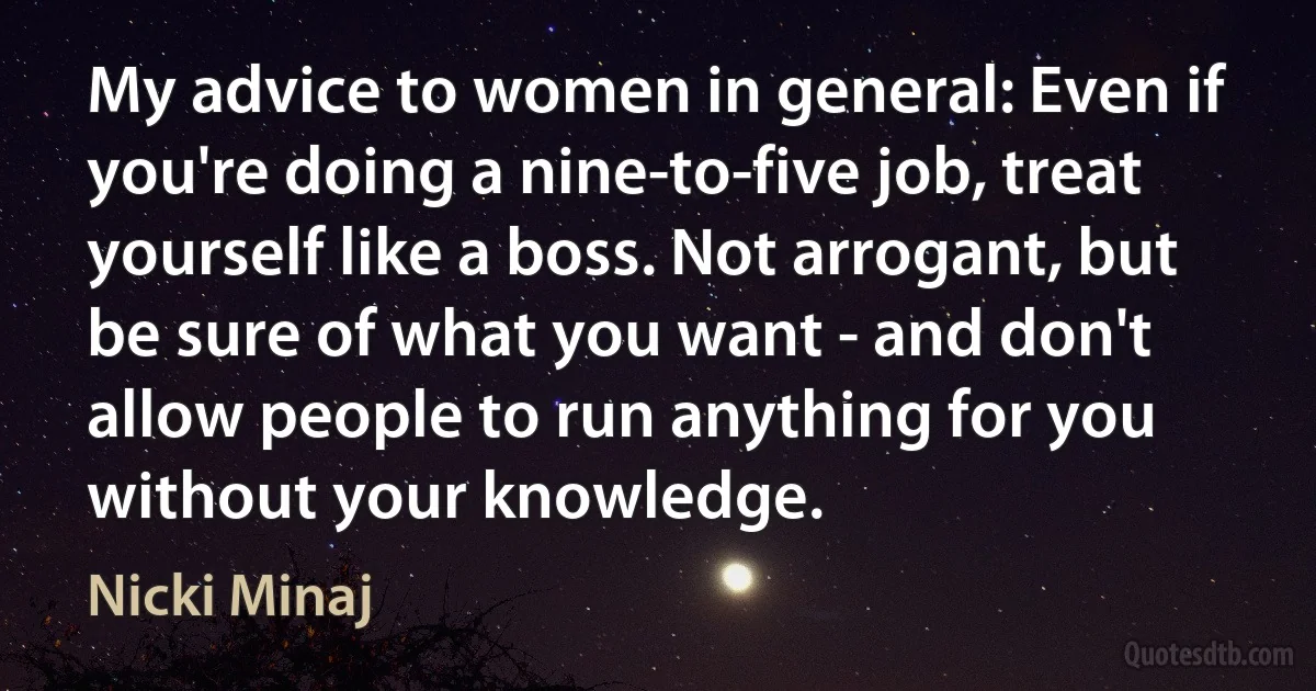 My advice to women in general: Even if you're doing a nine-to-five job, treat yourself like a boss. Not arrogant, but be sure of what you want - and don't allow people to run anything for you without your knowledge. (Nicki Minaj)