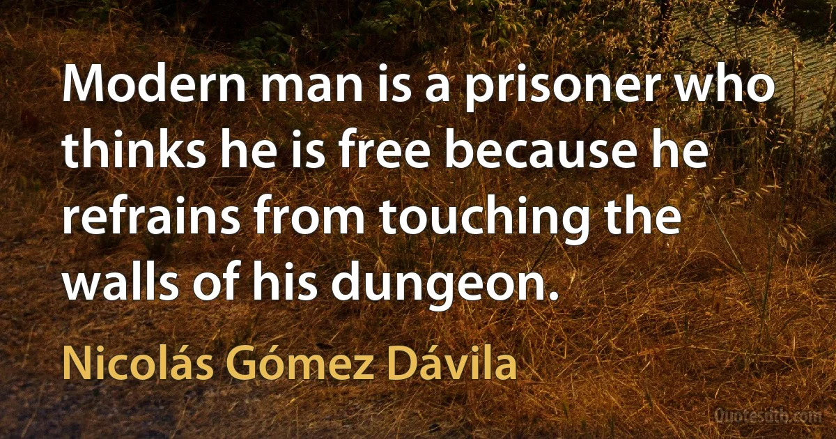 Modern man is a prisoner who thinks he is free because he refrains from touching the walls of his dungeon. (Nicolás Gómez Dávila)