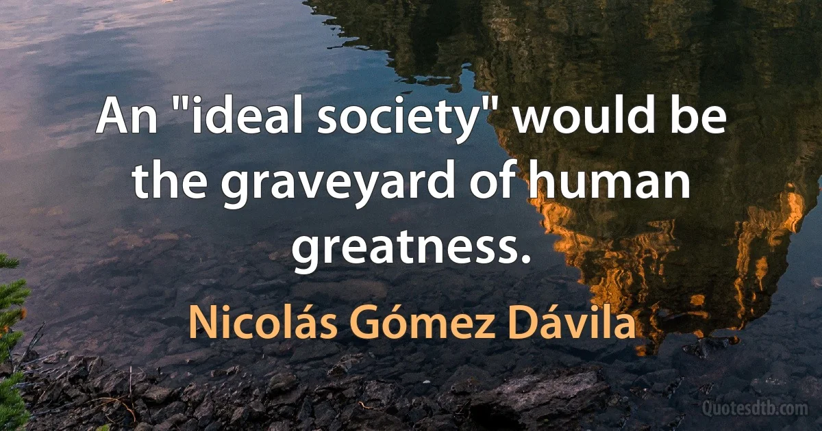 An "ideal society" would be the graveyard of human greatness. (Nicolás Gómez Dávila)