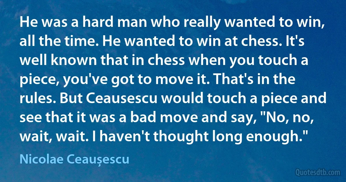 He was a hard man who really wanted to win, all the time. He wanted to win at chess. It's well known that in chess when you touch a piece, you've got to move it. That's in the rules. But Ceausescu would touch a piece and see that it was a bad move and say, "No, no, wait, wait. I haven't thought long enough." (Nicolae Ceaușescu)