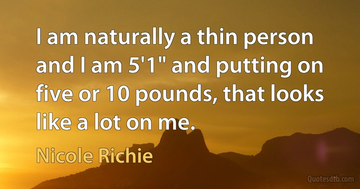 I am naturally a thin person and I am 5'1" and putting on five or 10 pounds, that looks like a lot on me. (Nicole Richie)