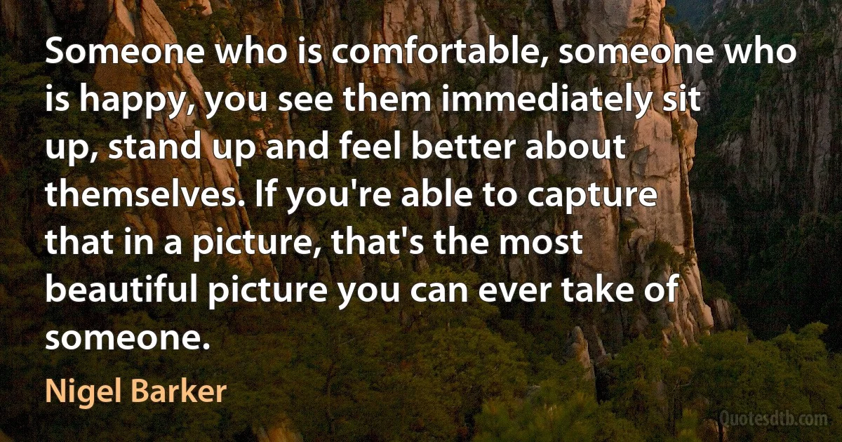 Someone who is comfortable, someone who is happy, you see them immediately sit up, stand up and feel better about themselves. If you're able to capture that in a picture, that's the most beautiful picture you can ever take of someone. (Nigel Barker)