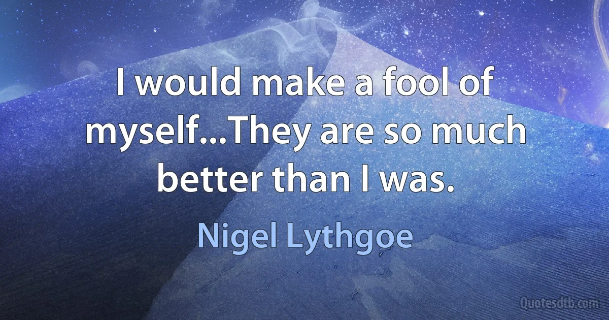 I would make a fool of myself...They are so much better than I was. (Nigel Lythgoe)