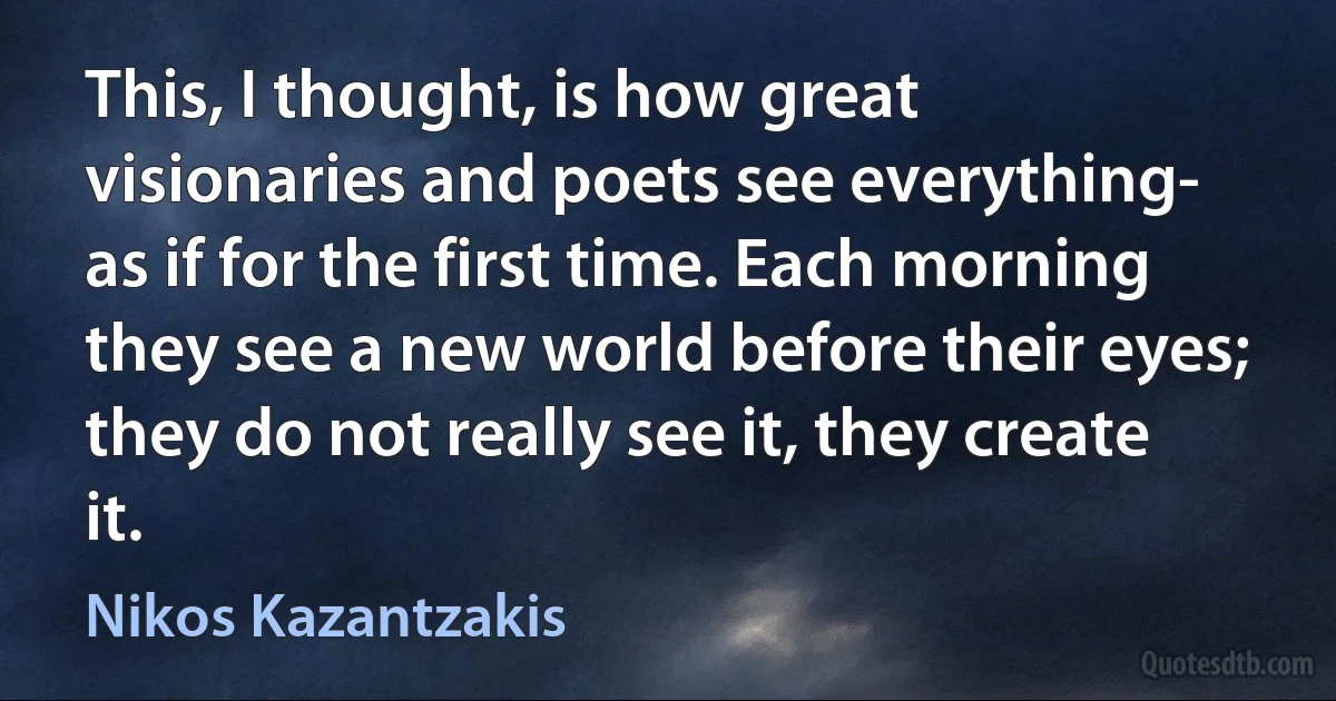 This, I thought, is how great visionaries and poets see everything- as if for the first time. Each morning they see a new world before their eyes; they do not really see it, they create it. (Nikos Kazantzakis)