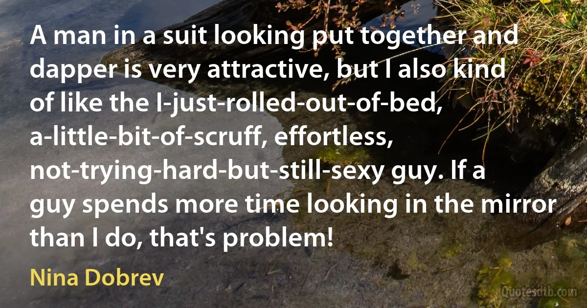 A man in a suit looking put together and dapper is very attractive, but I also kind of like the I-just-rolled-out-of-bed, a-little-bit-of-scruff, effortless, not-trying-hard-but-still-sexy guy. If a guy spends more time looking in the mirror than I do, that's problem! (Nina Dobrev)