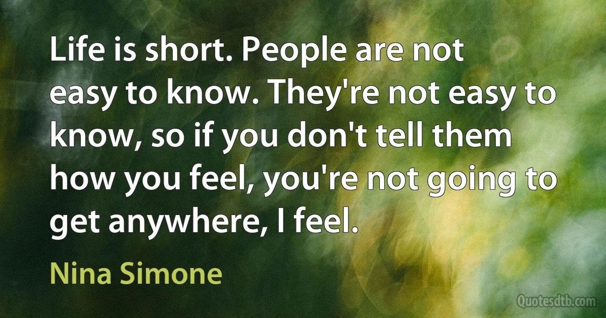 Life is short. People are not easy to know. They're not easy to know, so if you don't tell them how you feel, you're not going to get anywhere, I feel. (Nina Simone)