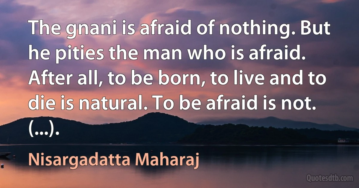 The gnani is afraid of nothing. But he pities the man who is afraid. After all, to be born, to live and to die is natural. To be afraid is not. (...). (Nisargadatta Maharaj)