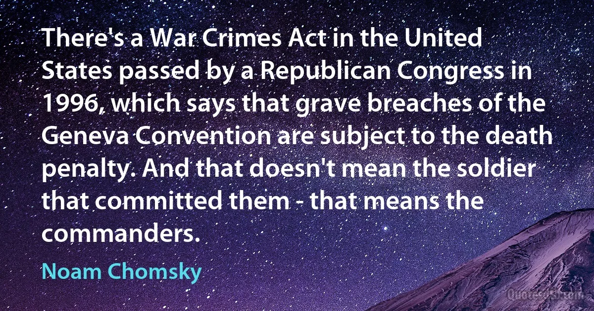 There's a War Crimes Act in the United States passed by a Republican Congress in 1996, which says that grave breaches of the Geneva Convention are subject to the death penalty. And that doesn't mean the soldier that committed them - that means the commanders. (Noam Chomsky)