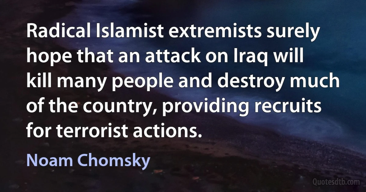 Radical Islamist extremists surely hope that an attack on Iraq will kill many people and destroy much of the country, providing recruits for terrorist actions. (Noam Chomsky)