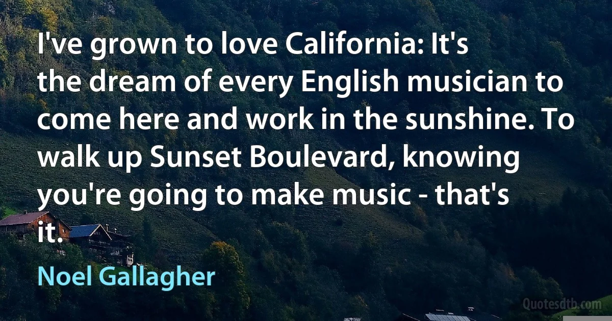 I've grown to love California: It's the dream of every English musician to come here and work in the sunshine. To walk up Sunset Boulevard, knowing you're going to make music - that's it. (Noel Gallagher)