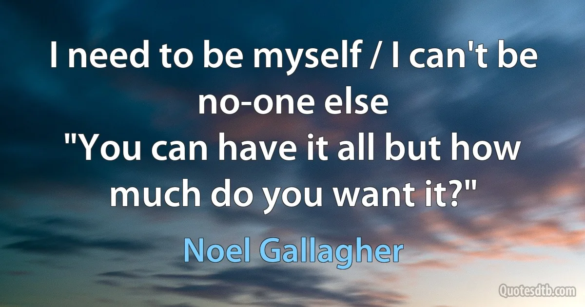 I need to be myself / I can't be no-one else
"You can have it all but how much do you want it?" (Noel Gallagher)