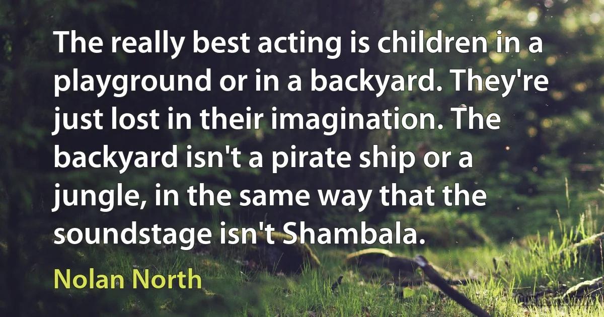 The really best acting is children in a playground or in a backyard. They're just lost in their imagination. The backyard isn't a pirate ship or a jungle, in the same way that the soundstage isn't Shambala. (Nolan North)