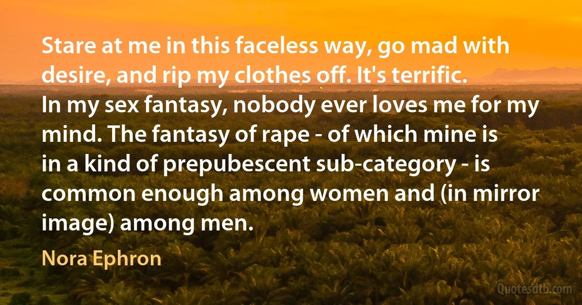 Stare at me in this faceless way, go mad with desire, and rip my clothes off. It's terrific. In my sex fantasy, nobody ever loves me for my mind. The fantasy of rape - of which mine is in a kind of prepubescent sub-category - is common enough among women and (in mirror image) among men. (Nora Ephron)