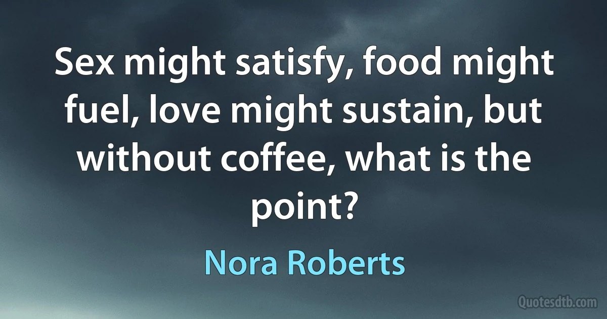 Sex might satisfy, food might fuel, love might sustain, but without coffee, what is the point? (Nora Roberts)