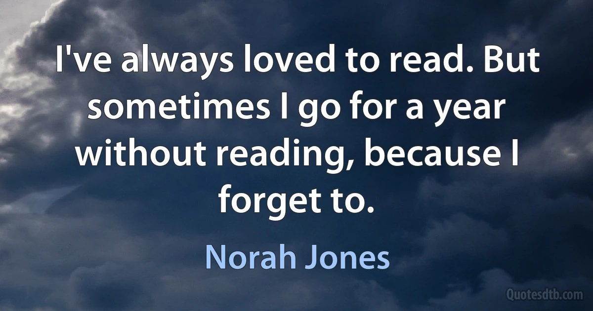 I've always loved to read. But sometimes I go for a year without reading, because I forget to. (Norah Jones)