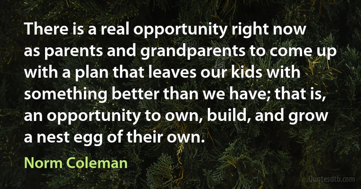 There is a real opportunity right now as parents and grandparents to come up with a plan that leaves our kids with something better than we have; that is, an opportunity to own, build, and grow a nest egg of their own. (Norm Coleman)