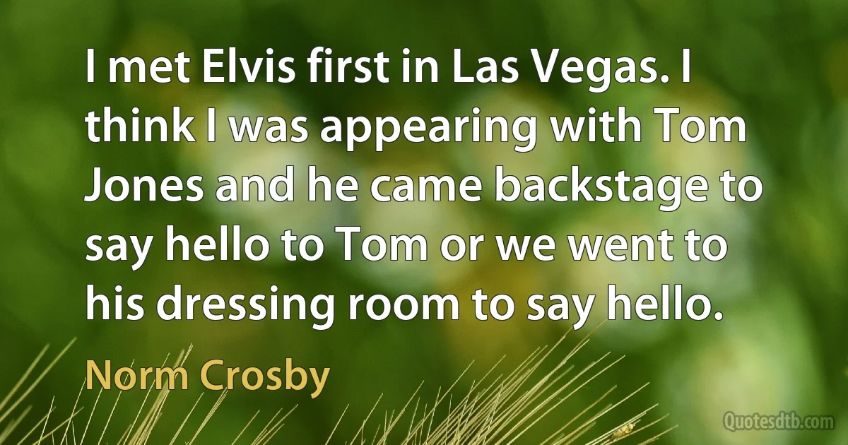 I met Elvis first in Las Vegas. I think I was appearing with Tom Jones and he came backstage to say hello to Tom or we went to his dressing room to say hello. (Norm Crosby)